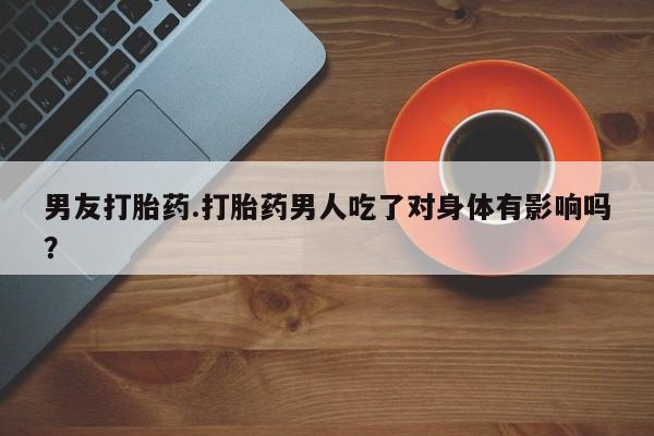 私人卖堕胎药的微信男友打胎药.打胎药男人吃了对身体有影响吗？