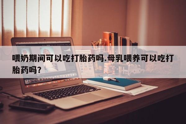 私人卖堕胎药的微信喂奶期间可以吃打胎药吗.母乳喂养可以吃打胎药吗？