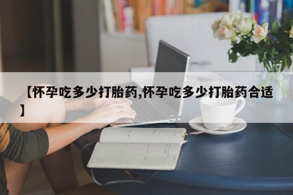 私人卖堕胎药的微信【怀孕吃多少打胎药,怀孕吃多少打胎药合适】
