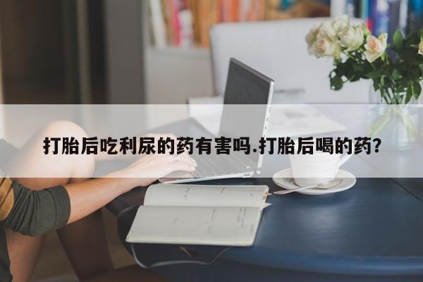 私人卖堕胎药的微信打胎后吃利尿的药有害吗.打胎后喝的药？