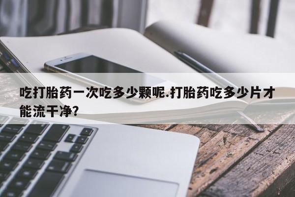 私人卖堕胎药的微信吃打胎药一次吃多少颗呢.打胎药吃多少片才能流干净？