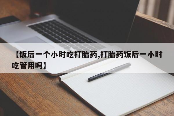 私人卖堕胎药的微信【饭后一个小时吃打胎药,打胎药饭后一小时吃管用吗】