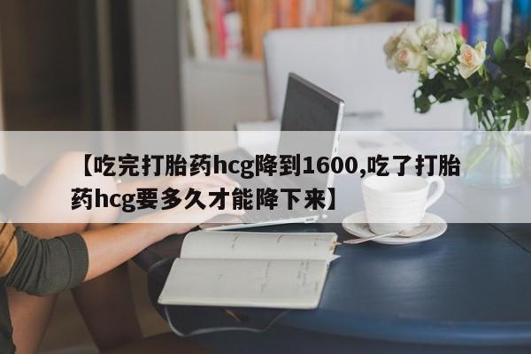 私人卖堕胎药的微信【吃完打胎药hcg降到1600,吃了打胎药hcg要多久才能降下来】