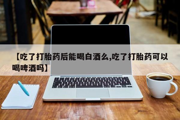 私人卖堕胎药的微信【吃了打胎药后能喝白酒么,吃了打胎药可以喝啤酒吗】