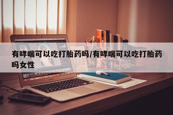 私人卖堕胎药的微信有哮喘可以吃打胎药吗/有哮喘可以吃打胎药吗女性