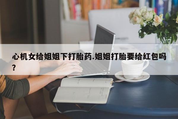 私人卖堕胎药的微信心机女给姐姐下打胎药.姐姐打胎要给红包吗？