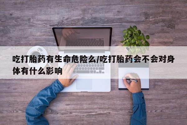 私人卖堕胎药的微信吃打胎药有生命危险么/吃打胎药会不会对身体有什么影响