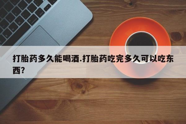 私人卖堕胎药的微信打胎药多久能喝酒.打胎药吃完多久可以吃东西？