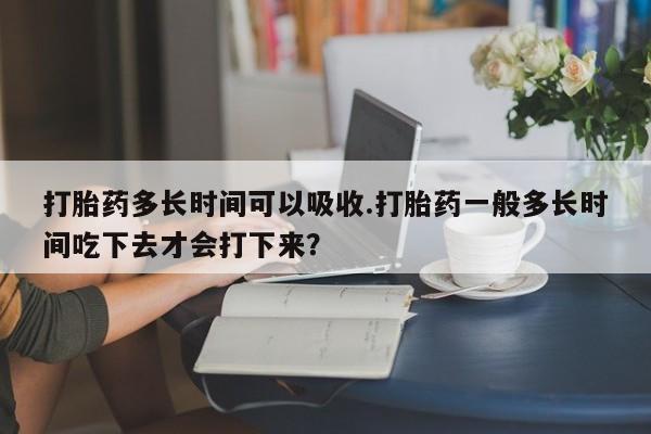私人卖堕胎药的微信打胎药多长时间可以吸收.打胎药一般多长时间吃下去才会打下来？