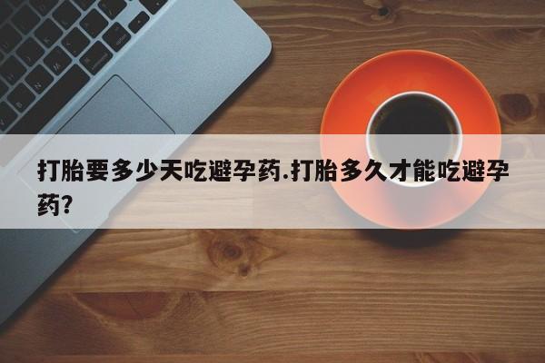 私人卖堕胎药的微信打胎要多少天吃避孕药.打胎多久才能吃避孕药？