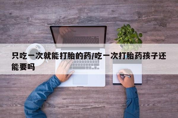 私人卖堕胎药的微信只吃一次就能打胎的药/吃一次打胎药孩子还能要吗
