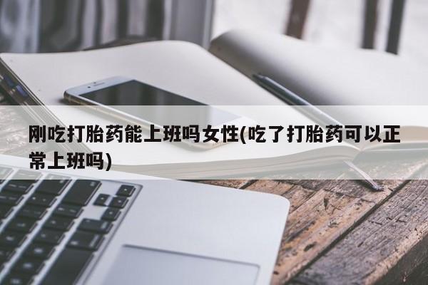 私人卖堕胎药的微信刚吃打胎药能上班吗女性(吃了打胎药可以正常上班吗)