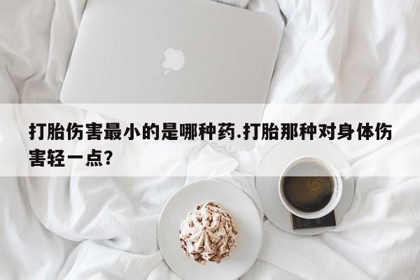 私人卖堕胎药的微信打胎伤害最小的是哪种药.打胎那种对身体伤害轻一点？