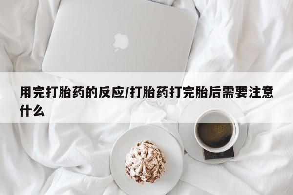 私人卖堕胎药的微信用完打胎药的反应/打胎药打完胎后需要注意什么