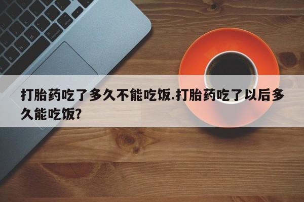 私人卖堕胎药的微信打胎药吃了多久不能吃饭.打胎药吃了以后多久能吃饭？