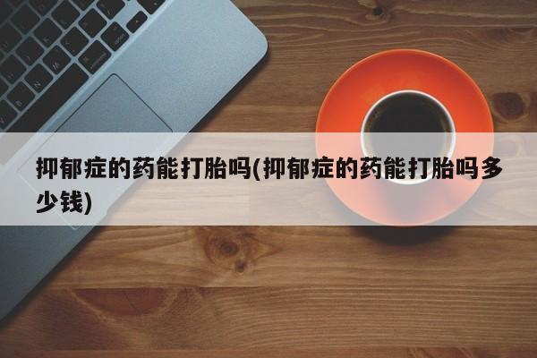 私人卖堕胎药的微信抑郁症的药能打胎吗(抑郁症的药能打胎吗多少钱)