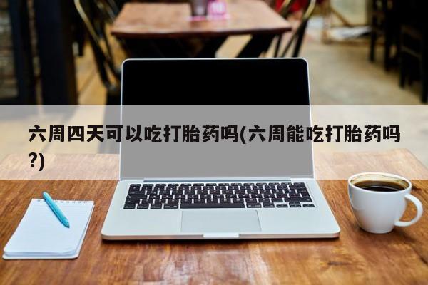 私人卖堕胎药的微信六周四天可以吃打胎药吗(六周能吃打胎药吗?)