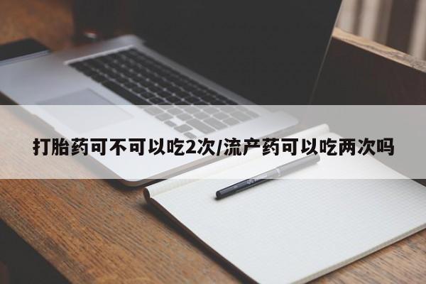私人卖堕胎药的微信打胎药可不可以吃2次/流产药可以吃两次吗