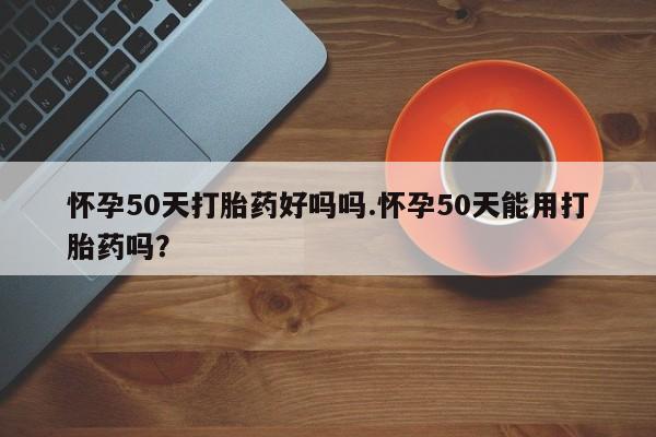 私人卖堕胎药的微信怀孕50天打胎药好吗吗.怀孕50天能用打胎药吗？