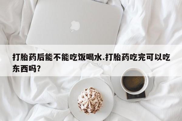 私人卖堕胎药的微信打胎药后能不能吃饭喝水.打胎药吃完可以吃东西吗？