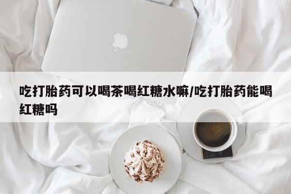 私人卖堕胎药的微信吃打胎药可以喝茶喝红糖水嘛/吃打胎药能喝红糖吗