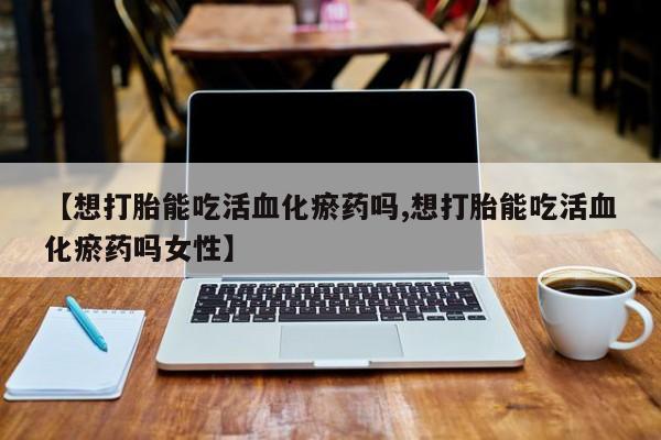 私人卖堕胎药的微信【想打胎能吃活血化瘀药吗,想打胎能吃活血化瘀药吗女性】