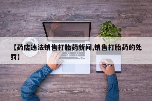 私人卖堕胎药的微信【药店违法销售打胎药新闻,销售打胎药的处罚】