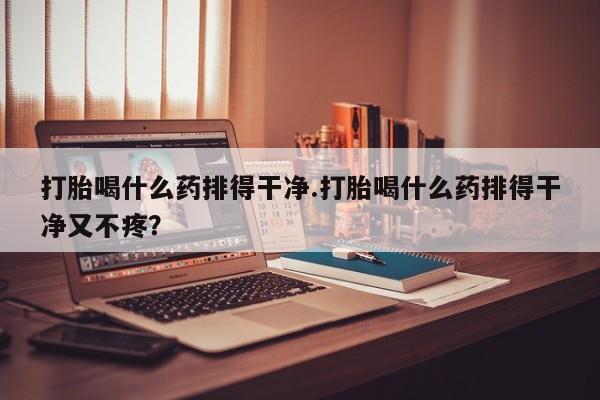 私人卖堕胎药的微信打胎喝什么药排得干净.打胎喝什么药排得干净又不疼？