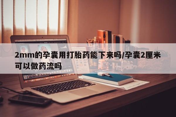 私人卖堕胎药的微信2mm的孕囊用打胎药能下来吗/孕囊2厘米可以做药流吗