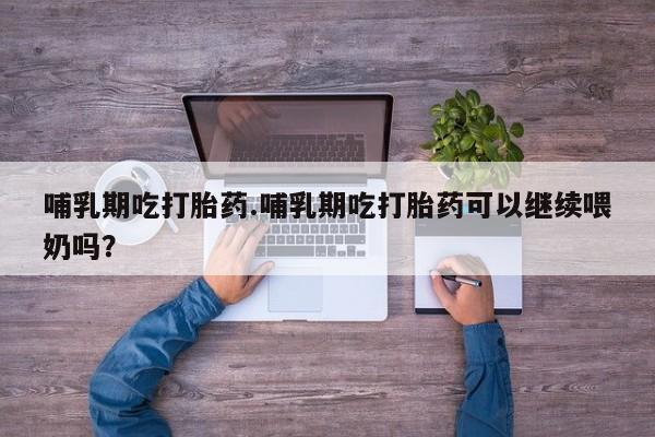 私人卖堕胎药的微信哺乳期吃打胎药.哺乳期吃打胎药可以继续喂奶吗？
