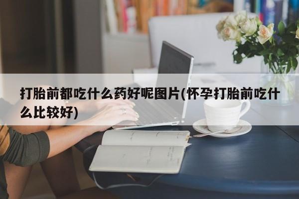 私人卖堕胎药的微信打胎前都吃什么药好呢图片(怀孕打胎前吃什么比较好)