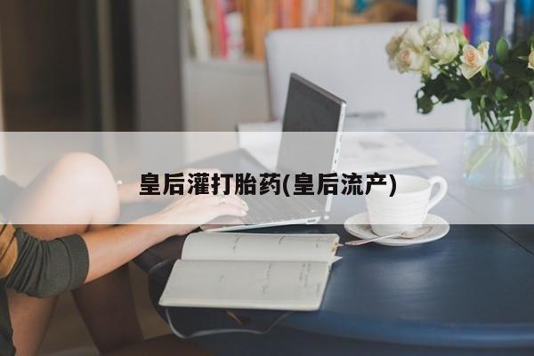 私人卖堕胎药的微信皇后灌打胎药(皇后流产)