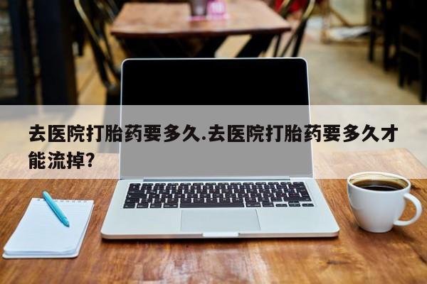 私人卖堕胎药的微信去医院打胎药要多久.去医院打胎药要多久才能流掉？